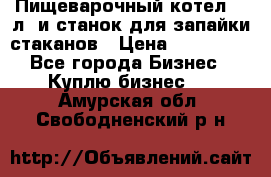 Пищеварочный котел 25 л. и станок для запайки стаканов › Цена ­ 250 000 - Все города Бизнес » Куплю бизнес   . Амурская обл.,Свободненский р-н